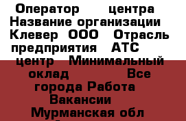 Оператор Call-центра › Название организации ­ Клевер, ООО › Отрасль предприятия ­ АТС, call-центр › Минимальный оклад ­ 25 000 - Все города Работа » Вакансии   . Мурманская обл.,Апатиты г.